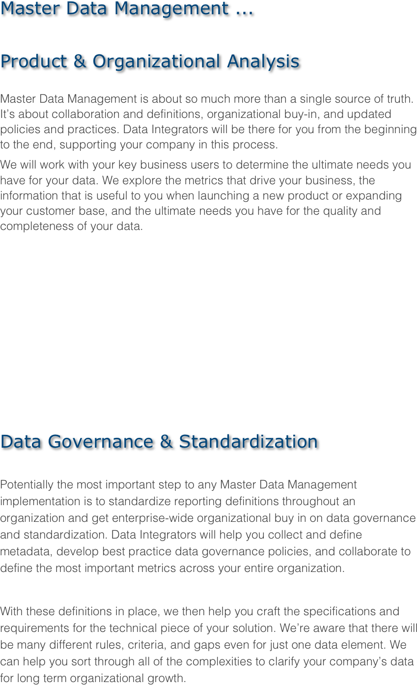 Master Data Management ...

Product & Organizational Analysis

Master Data Management is about so much more than a single source of truth. It’s about collaboration and definitions, organizational buy-in, and updated policies and practices. Data Integrators will be there for you from the beginning to the end, supporting your company in this process.
We will work with your key business users to determine the ultimate needs you have for your data. We explore the metrics that drive your business, the information that is useful to you when launching a new product or expanding your customer base, and the ultimate needs you have for the quality and completeness of your data.










Data Governance & Standardization

Potentially the most important step to any Master Data Management implementation is to standardize reporting definitions throughout an organization and get enterprise-wide organizational buy in on data governance and standardization. Data Integrators will help you collect and define metadata, develop best practice data governance policies, and collaborate to define the most important metrics across your entire organization.

With these definitions in place, we then help you craft the specifications and requirements for the technical piece of your solution. We’re aware that there will be many different rules, criteria, and gaps even for just one data element. We can help you sort through all of the complexities to clarify your company’s data for long term organizational growth.
